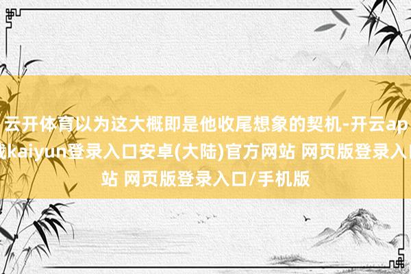云开体育以为这大概即是他收尾想象的契机-开云app官网下载kaiyun登录入口安卓(大陆)官方网站 网页版登录入口/手机版