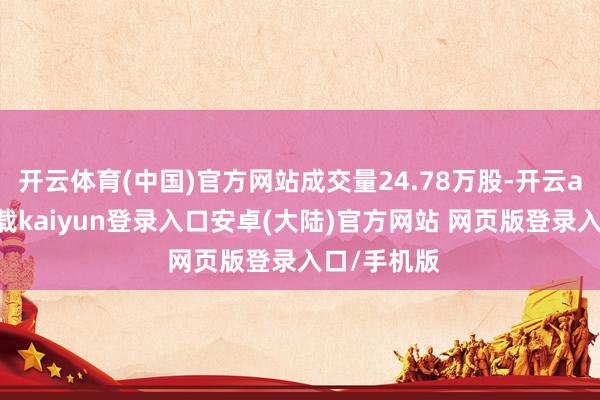 开云体育(中国)官方网站成交量24.78万股-开云app官网下载kaiyun登录入口安卓(大陆)官方网站 网页版登录入口/手机版