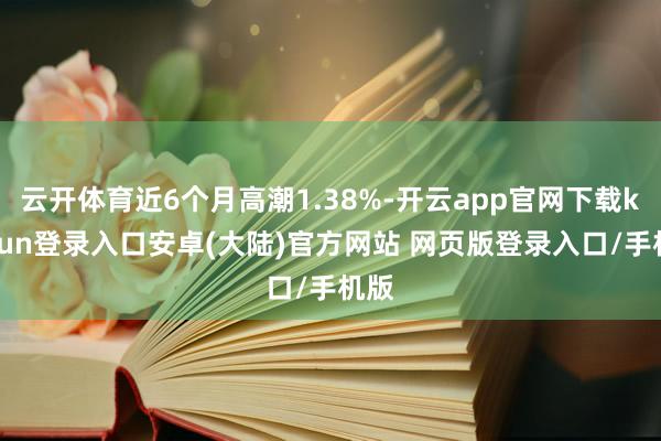 云开体育近6个月高潮1.38%-开云app官网下载kaiyun登录入口安卓(大陆)官方网站 网页版登录入口/手机版