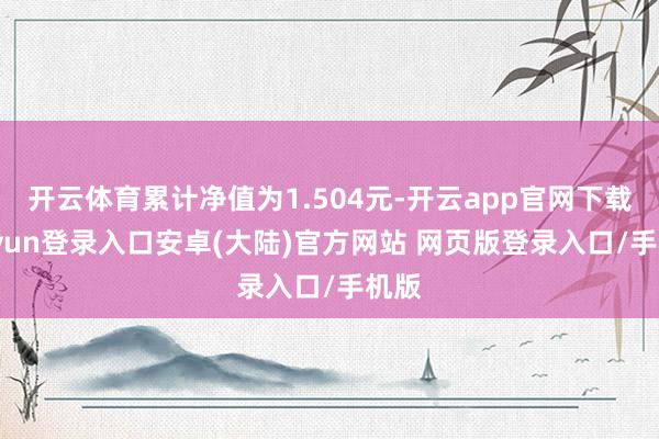 开云体育累计净值为1.504元-开云app官网下载kaiyun登录入口安卓(大陆)官方网站 网页版登录入口/手机版