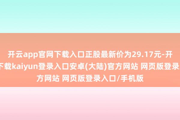 开云app官网下载入口正股最新价为29.17元-开云app官网下载kaiyun登录入口安卓(大陆)官方网站 网页版登录入口/手机版