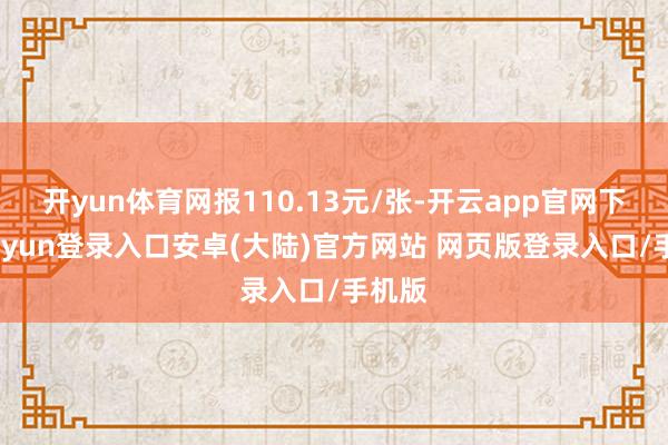 开yun体育网报110.13元/张-开云app官网下载kaiyun登录入口安卓(大陆)官方网站 网页版登录入口/手机版