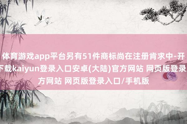 体育游戏app平台另有51件商标尚在注册肯求中-开云app官网下载kaiyun登录入口安卓(大陆)官方网站 网页版登录入口/手机版