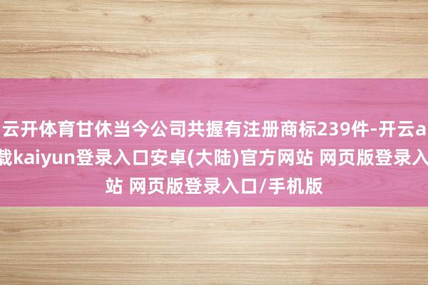 云开体育甘休当今公司共握有注册商标239件-开云app官网下载kaiyun登录入口安卓(大陆)官方网站 网页版登录入口/手机版