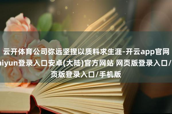 云开体育公司弥远坚捏以质料求生涯-开云app官网下载kaiyun登录入口安卓(大陆)官方网站 网页版登录入口/手机版