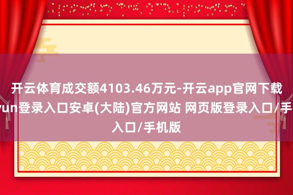 开云体育成交额4103.46万元-开云app官网下载kaiyun登录入口安卓(大陆)官方网站 网页版登录入口/手机版