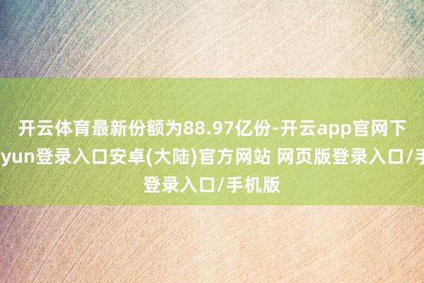 开云体育最新份额为88.97亿份-开云app官网下载kaiyun登录入口安卓(大陆)官方网站 网页版登录入口/手机版