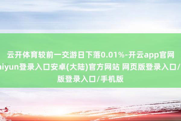 云开体育较前一交游日下落0.01%-开云app官网下载kaiyun登录入口安卓(大陆)官方网站 网页版登录入口/手机版