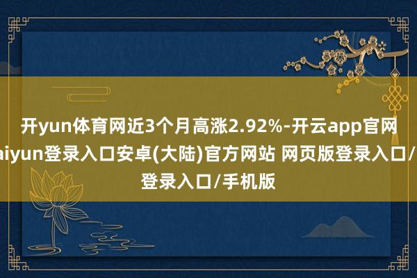 开yun体育网近3个月高涨2.92%-开云app官网下载kaiyun登录入口安卓(大陆)官方网站 网页版登录入口/手机版
