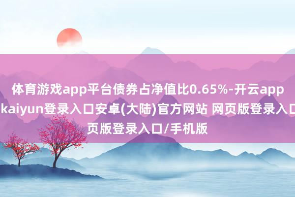 体育游戏app平台债券占净值比0.65%-开云app官网下载kaiyun登录入口安卓(大陆)官方网站 网页版登录入口/手机版