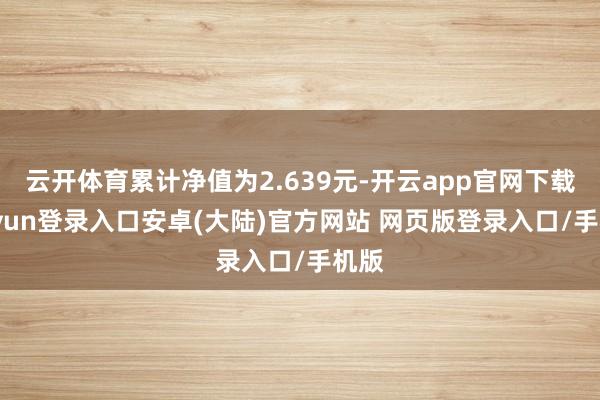 云开体育累计净值为2.639元-开云app官网下载kaiyun登录入口安卓(大陆)官方网站 网页版登录入口/手机版