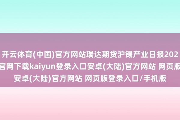 开云体育(中国)官方网站瑞达期货沪锡产业日报20250116-开云app官网下载kaiyun登录入口安卓(大陆)官方网站 网页版登录入口/手机版