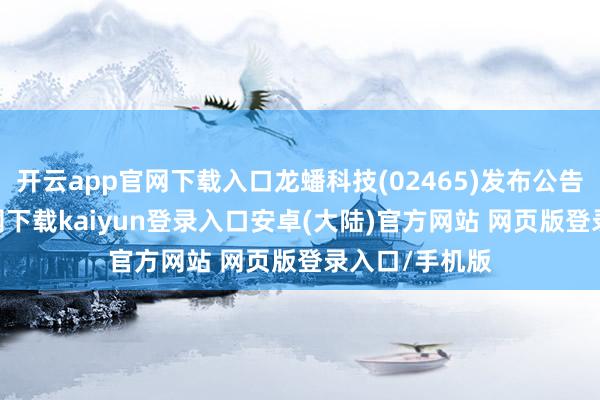 开云app官网下载入口龙蟠科技(02465)发布公告-开云app官网下载kaiyun登录入口安卓(大陆)官方网站 网页版登录入口/手机版