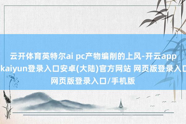 云开体育英特尔ai pc产物编削的上风-开云app官网下载kaiyun登录入口安卓(大陆)官方网站 网页版登录入口/手机版