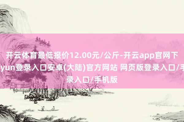 开云体育最低报价12.00元/公斤-开云app官网下载kaiyun登录入口安卓(大陆)官方网站 网页版登录入口/手机版