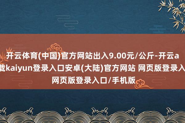 开云体育(中国)官方网站出入9.00元/公斤-开云app官网下载kaiyun登录入口安卓(大陆)官方网站 网页版登录入口/手机版