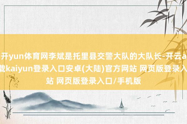 开yun体育网李斌是托里县交警大队的大队长-开云app官网下载kaiyun登录入口安卓(大陆)官方网站 网页版登录入口/手机版