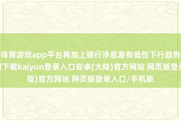体育游戏app平台再加上银行净息差有低位下行趋势-开云app官网下载kaiyun登录入口安卓(大陆)官方网站 网页版登录入口/手机版