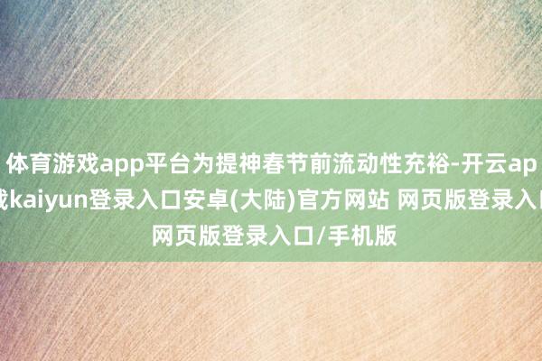 体育游戏app平台为提神春节前流动性充裕-开云app官网下载kaiyun登录入口安卓(大陆)官方网站 网页版登录入口/手机版