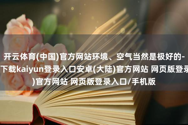开云体育(中国)官方网站环境、空气当然是极好的-开云app官网下载kaiyun登录入口安卓(大陆)官方网站 网页版登录入口/手机版