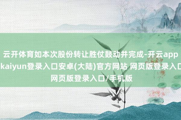 云开体育如本次股份转让胜仗鼓动并完成-开云app官网下载kaiyun登录入口安卓(大陆)官方网站 网页版登录入口/手机版