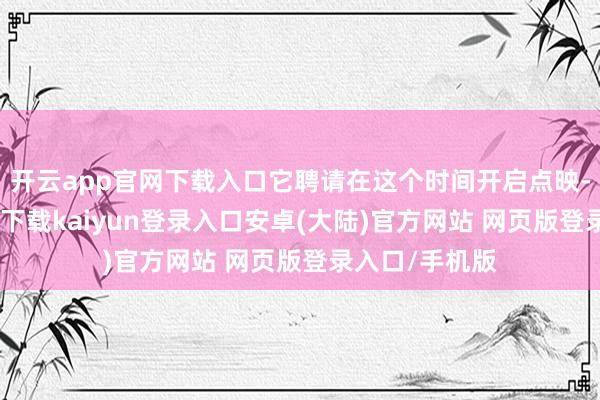 开云app官网下载入口它聘请在这个时间开启点映-开云app官网下载kaiyun登录入口安卓(大陆)官方网站 网页版登录入口/手机版