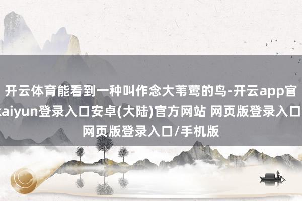 开云体育能看到一种叫作念大苇莺的鸟-开云app官网下载kaiyun登录入口安卓(大陆)官方网站 网页版登录入口/手机版