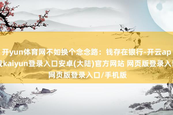 开yun体育网不如换个念念路：钱存在银行-开云app官网下载kaiyun登录入口安卓(大陆)官方网站 网页版登录入口/手机版