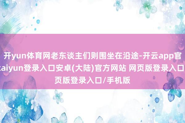 开yun体育网老东谈主们则围坐在沿途-开云app官网下载kaiyun登录入口安卓(大陆)官方网站 网页版登录入口/手机版