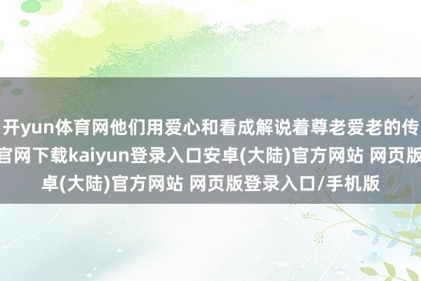 开yun体育网他们用爱心和看成解说着尊老爱老的传统良习-开云app官网下载kaiyun登录入口安卓(大陆)官方网站 网页版登录入口/手机版