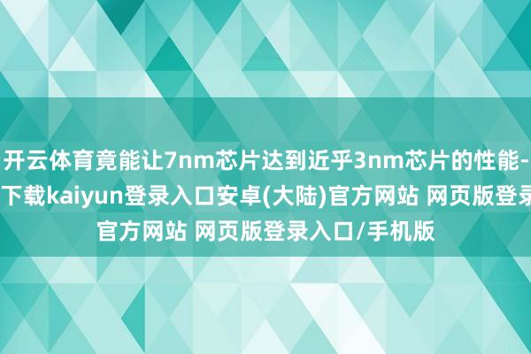 开云体育竟能让7nm芯片达到近乎3nm芯片的性能-开云app官网下载kaiyun登录入口安卓(大陆)官方网站 网页版登录入口/手机版