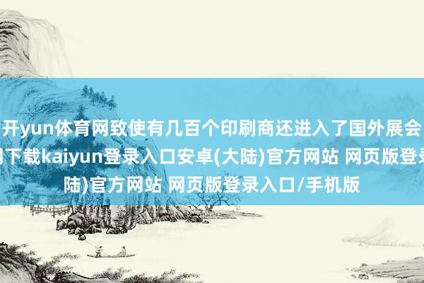 开yun体育网致使有几百个印刷商还进入了国外展会-开云app官网下载kaiyun登录入口安卓(大陆)官方网站 网页版登录入口/手机版