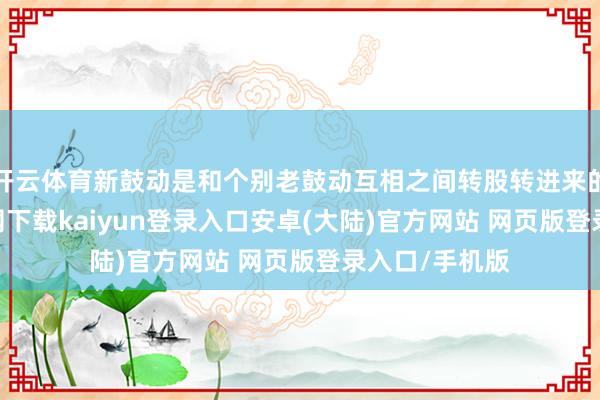 开云体育新鼓动是和个别老鼓动互相之间转股转进来的-开云app官网下载kaiyun登录入口安卓(大陆)官方网站 网页版登录入口/手机版