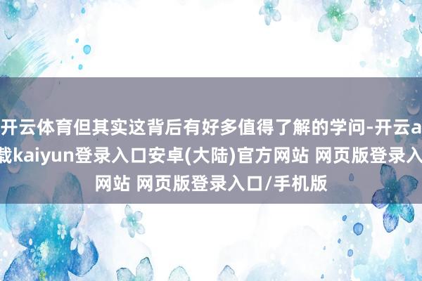 开云体育但其实这背后有好多值得了解的学问-开云app官网下载kaiyun登录入口安卓(大陆)官方网站 网页版登录入口/手机版