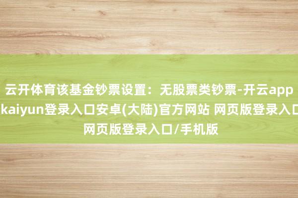 云开体育该基金钞票设置：无股票类钞票-开云app官网下载kaiyun登录入口安卓(大陆)官方网站 网页版登录入口/手机版