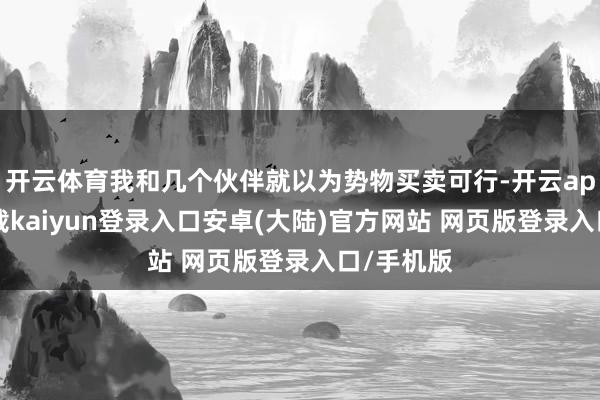 开云体育我和几个伙伴就以为势物买卖可行-开云app官网下载kaiyun登录入口安卓(大陆)官方网站 网页版登录入口/手机版