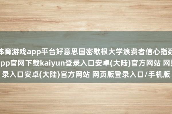 体育游戏app平台好意思国密歇根大学浪费者信心指数终值降至64.7-开云app官网下载kaiyun登录入口安卓(大陆)官方网站 网页版登录入口/手机版