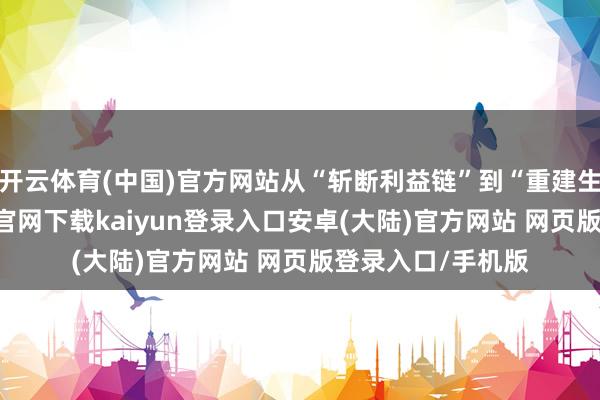 开云体育(中国)官方网站从“斩断利益链”到“重建生态圈”-开云app官网下载kaiyun登录入口安卓(大陆)官方网站 网页版登录入口/手机版