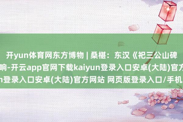 开yun体育网东方博物 | 桑椹：东汉《祀三公山碑》早期拓本流传偏激影响-开云app官网下载kaiyun登录入口安卓(大陆)官方网站 网页版登录入口/手机版