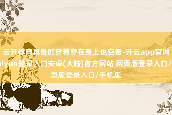 云开体育再贵的穿着穿在身上也空费-开云app官网下载kaiyun登录入口安卓(大陆)官方网站 网页版登录入口/手机版