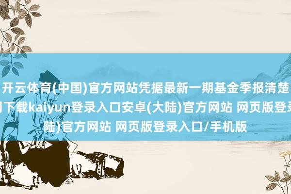 开云体育(中国)官方网站凭据最新一期基金季报清楚-开云app官网下载kaiyun登录入口安卓(大陆)官方网站 网页版登录入口/手机版