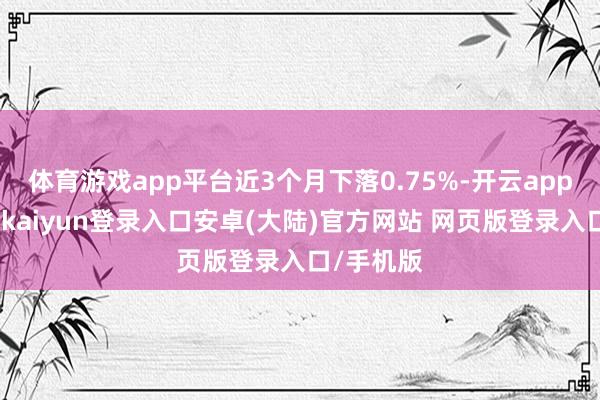 体育游戏app平台近3个月下落0.75%-开云app官网下载kaiyun登录入口安卓(大陆)官方网站 网页版登录入口/手机版