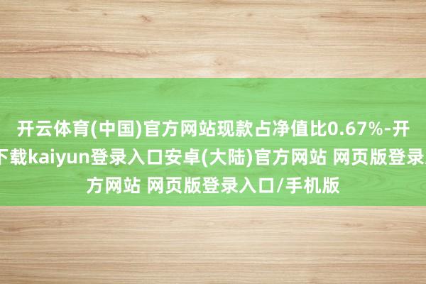 开云体育(中国)官方网站现款占净值比0.67%-开云app官网下载kaiyun登录入口安卓(大陆)官方网站 网页版登录入口/手机版