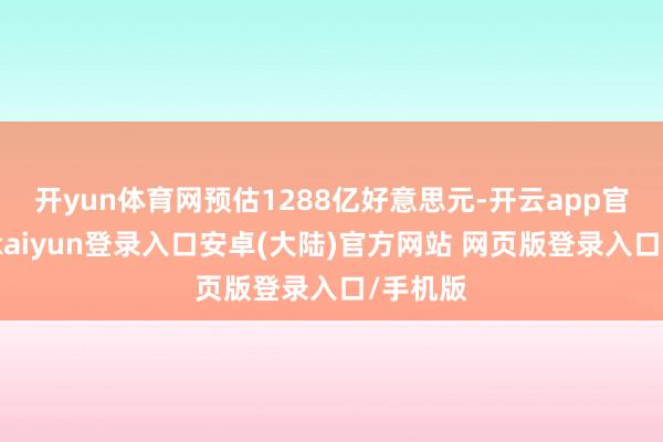 开yun体育网预估1288亿好意思元-开云app官网下载kaiyun登录入口安卓(大陆)官方网站 网页版登录入口/手机版