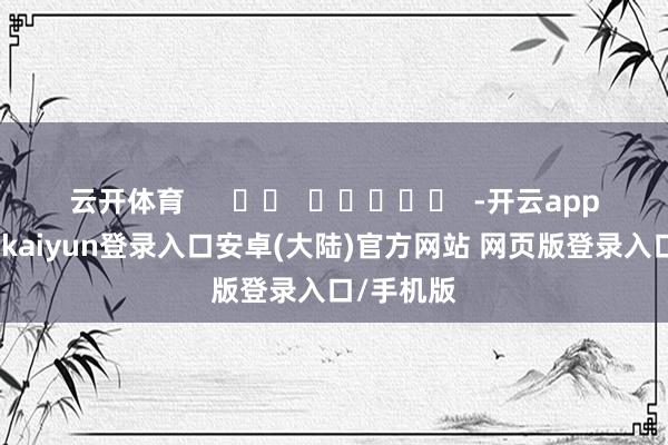 云开体育      		  					  -开云app官网下载kaiyun登录入口安卓(大陆)官方网站 网页版登录入口/手机版