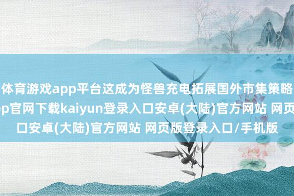 体育游戏app平台这成为怪兽充电拓展国外市集策略的伏击一步-开云app官网下载kaiyun登录入口安卓(大陆)官方网站 网页版登录入口/手机版