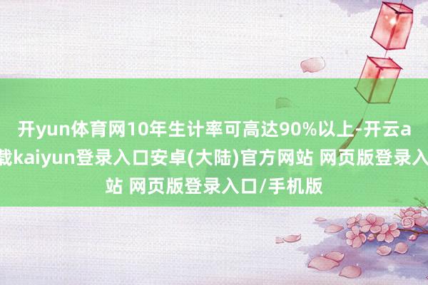 开yun体育网10年生计率可高达90%以上-开云app官网下载kaiyun登录入口安卓(大陆)官方网站 网页版登录入口/手机版