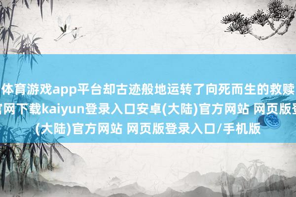 体育游戏app平台却古迹般地运转了向死而生的救赎之旅-开云app官网下载kaiyun登录入口安卓(大陆)官方网站 网页版登录入口/手机版