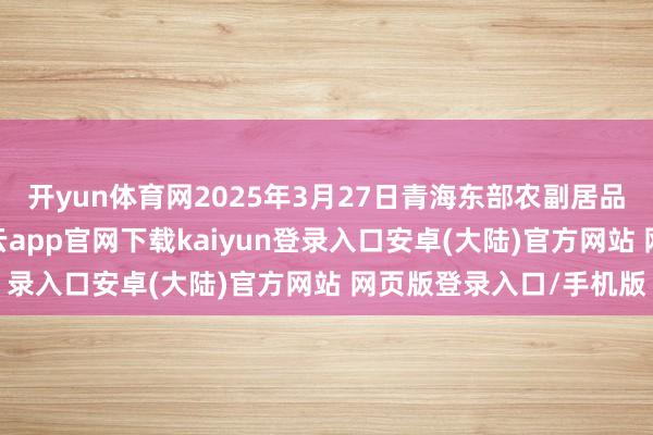 开yun体育网2025年3月27日青海东部农副居品轮廓商场价钱行情-开云app官网下载kaiyun登录入口安卓(大陆)官方网站 网页版登录入口/手机版