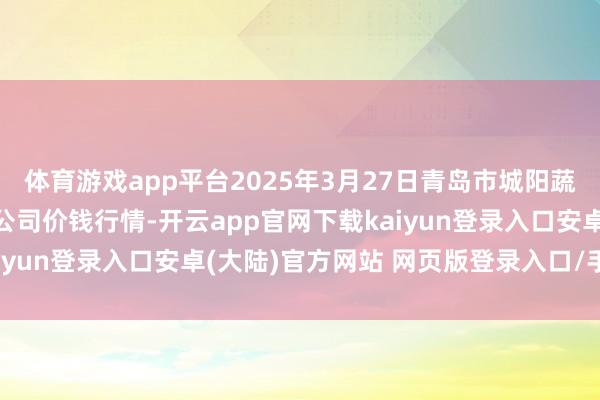 体育游戏app平台2025年3月27日青岛市城阳蔬菜水居品批发商场有限公司价钱行情-开云app官网下载kaiyun登录入口安卓(大陆)官方网站 网页版登录入口/手机版